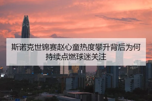 斯诺克世锦赛赵心童热度攀升背后为何持续点燃球迷关注